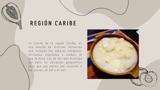 L a c o c i n a d e l a r e g i ó n C a r i b e , e s
u n a m e z c l a d e d i v e r s a s h e r e n c i a s
q u e i n c l u y e n l o s s a b o r e s i n d i g e n a s ,
a f r i c a n o s , e s p a ñ o l e s y a r a b e s , l o
q u e l a h a c e u n a d e l a s m á s d i v e r s a s
d e l p a í s , s u u b i c a c i ó n g e o g r á f i c a ,
h a c e q u e s u s p l a t o s n o s r e c u e r d e a
l a s p l a y a s , e l s o l y e l m a r .
R E G I Ó N C A R I B E
 