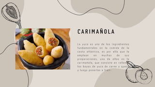 L a y u c a e s u n o d e l o s i n g r e d i e n t e s
f u n d a m e n t a l e s e n l a c o m i d a d e l a
c o s t a a t l á n t i c a , e s p o r e l l o q u e l a
e m p l e a n e n m u c h a s d e s u s
p r e p a r a c i o n e s , u n a d e e l l a s e s l a
c a r i m a ñ o l a , q u e c o n s i s t e e n r e l l e n a r
l o s b o y o s d e y u c a d e c a r n e y q u e s o
y l u e g o p o n e r l a s a f r e í r .
C A R I M A Ñ O L A
 