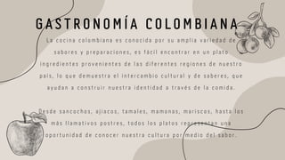 G A S T R O N O M Í A C O L O M B I A N A
L a c o c i n a c o l o m b i a n a e s c o n o c i d a p o r s u a m p l i a v a r i e d a d d e
s a b o r e s y p r e p a r a c i o n e s , e s f á c i l e n c o n t r a r e n u n p l a t o
i n g r e d i e n t e s p r o v e n i e n t e s d e l a s d i f e r e n t e s r e g i o n e s d e n u e s t r o
p a í s , l o q u e d e m u e s t r a e l i n t e r c a m b i o c u l t u r a l y d e s a b e r e s , q u e
a y u d a n a c o n s t r u i r n u e s t r a i d e n t i d a d a t r a v é s d e l a c o m i d a .
D e s d e s a n c o c h o s , a j i a c o s , t a m a l e s , m a m o n a s , m a r i s c o s , h a s t a l o s
m á s l l a m a t i v o s p o s t r e s , t o d o s l o s p l a t o s r e p r e s e n t a n u n a
o p o r t u n i d a d d e c o n o c e r n u e s t r a c u l t u r a p o r m e d i o d e l s a b o r .
 