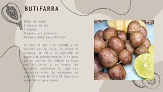 5 0 0 g r d e c a r n e
2 c a b e z a s d e a j o
1 c e b o l l a
O r e g a n o , s a l , p i m i e n t a .
M a d e j a o t r i p a p a r a c h o r i z o s .
S e p i c a e l a j o y l a c e b o l l a y s e
m e z c l a n c o n l a c a r n e . S e a ñ a d e e l
o r e g a n o , l a s a l y l a p i m i e n t a a l
g u s t o a l a m e z c l a a n t e r i o r y s e p a s a
p o r e l m o l i n o . S e r e l l e n a l a t r i p a
c o n l a c a r n e y s e a r m a n l a s
p o r c i o n e s a m a r r a n d o l a t r i p a c o n
t r o z o s d e n y l o n . S e i n c o r p o r a n e n
a g u a h i r v i e n d o d e 1 5 a 2 0 m i n u t o s y
e s t á n l i s t a s p a r a c o m e r .
B U T I F A R R A
 