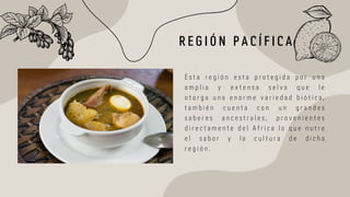 R E G I Ó N P A C Í F I C A
E s t a r e g i ó n e s t a p r o t e g i d a p o r u n a
a m p l i a y e x t e n s a s e l v a q u e l e
o t o r g a u n a e n o r m e v a r i e d a d b i ó t i c a ,
t a m b i é n c u e n t a c o n u n g r a n d e s
s a b e r e s a n c e s t r a l e s , p r o v e n i e n t e s
d i r e c t a m e n t e d e l A f r i c a l o q u e n u t r e
e l s a b o r y l a c u l t u r a d e d i c h a
r e g i ó n .
 