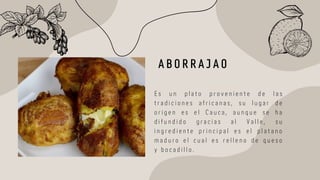 A B O R R A J A O
E s u n p l a t o p r o v e n i e n t e d e l a s
t r a d i c i o n e s a f r i c a n a s , s u l u g a r d e
o r i g e n e s e l C a u c a , a u n q u e s e h a
d i f u n d i d o g r a c i a s a l V a l l e , s u
i n g r e d i e n t e p r i n c i p a l e s e l p l a t a n o
m a d u r o e l c u a l e s r e l l e n o d e q u e s o
y b o c a d i l l o .
 