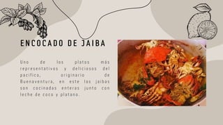 E N C O C A D O D E J A I B A
U n o d e l o s p l a t o s m á s
r e p r e s e n t a t i v o s y d e l i c i o s o s d e l
p a c i f i c o , o r i g i n a r i o d e
B u e n a v e n t u r a , e n e s t e l a s j a i b a s
s o n c o c i n a d a s e n t e r a s j u n t o c o n
l e c h e d e c o c o y p l a t a n o .
 