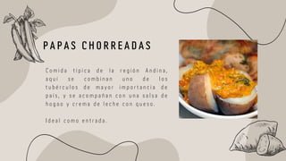 C o m i d a t í p i c a d e l a r e g i ó n A n d i n a ,
a q u í s e c o m b i n a n u n o d e l o s
t u b é r c u l o s d e m a y o r i m p o r t a n c i a d e
p a í s , y s e a c o m p a ñ a n c o n u n a s a l s a d e
h o g a o y c r e m a d e l e c h e c o n q u e s o .
I d e a l c o m o e n t r a d a .
P A P A S C H O R R E A D A S
 