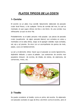 PLATOS TIPICOS DE LA COSTA
1- Ceviche
El ceviche es un plato muy sencillo típicamente elaborado de pescado
crudo local fresco, o de cualquier forma de comida del mar, la cual es
marinada al usar jugos cítricos de lima o de limón. Es una comida muy
refrescante ya que se sirve fría.
Probablemente es el plato peruano más popular. Las piezas de pescado
crudo (usualmente de algún pescado blanco) son cortados en cubos y
marinados en la salsa cítrica, luego se le agregan cebollas rojas cortadas,
sal, ajo y ají picante. Se sirve con un acompañante de granos de maíz,
papas, yuca y/o batata/camote.
La sal y el elemento cítrico hacen que el pescado se cocine ligeramente,
dejándolo delicado y suave al paladar. Las variaciones de ceviche mas
populares incluyen: de corvina, de róbalo, de vieiras, de calamares, de
camarones, mixto, etc.
2- Tiradito
Se puede considerar al tiradito como un primo del ceviche. Es elaborado
con pescado cocinado en jugo de lima o de limón como el ceviche, pero el
 