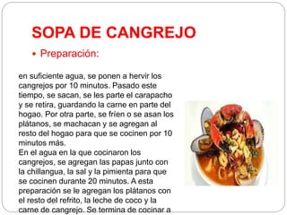 SOPA DE CANGREJO
 Preparación:
en suficiente agua, se ponen a hervir los
cangrejos por 10 minutos. Pasado este
tiempo, se sacan, se les parte el carapacho
y se retira, guardando la carne en parte del
hogao. Por otra parte, se fríen o se asan los
plátanos, se machacan y se agregan al
resto del hogao para que se cocinen por 10
minutos más.
En el agua en la que cocinaron los
cangrejos, se agregan las papas junto con
la chillangua, la sal y la pimienta para que
se cocinen durante 20 minutos. A esta
preparación se le agregan los plátanos con
el resto del refrito, la leche de coco y la
carne de cangrejo. Se termina de cocinar a
 