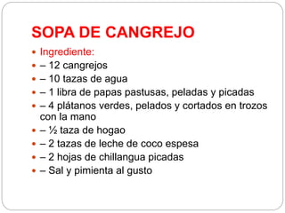 SOPA DE CANGREJO
 Ingrediente:
 – 12 cangrejos
 – 10 tazas de agua
 – 1 libra de papas pastusas, peladas y picadas
 – 4 plátanos verdes, pelados y cortados en trozos
con la mano
 – ½ taza de hogao
 – 2 tazas de leche de coco espesa
 – 2 hojas de chillangua picadas
 – Sal y pimienta al gusto
 