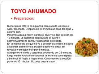 TOYO AHUMADO
 Preparacion:
Sumergimos el toyo en agua fría para quitarlo un poco el
sabor ahumado. Después de 30 minutos se saca del agua y
se lava bien.
Ponemos agua a hervir, agrega el toyo y se deja cocinar por
10 minutos. Lo sacamos para quitarle el cuero y
desmenuzamos la carne. Reservamos este caldo.
En la misma olla en que se va a cocinar el atollado, se pone
a calentar el refrito y se añaden el toyo y el arroz, se
revuelve y se dejan freír por 5 minutos.
Agregamos el caldo y seguimos cocinando por 25 minutas,
fuego medio. Ahora incorporamos la leche de coco espesa,
y bajamos el fuego a fuego lento. Continuamos la cocción
por unos 15 minutos. No debe quedar seco.
 