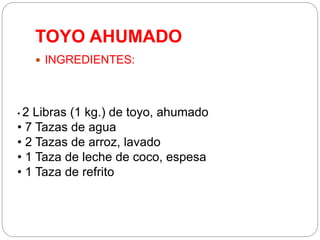 TOYO AHUMADO
 INGREDIENTES:
• 2 Libras (1 kg.) de toyo, ahumado
• 7 Tazas de agua
• 2 Tazas de arroz, lavado
• 1 Taza de leche de coco, espesa
• 1 Taza de refrito
 
