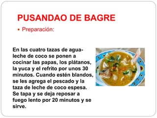 PUSANDAO DE BAGRE
 Preparación:
En las cuatro tazas de agua-
leche de coco se ponen a
cocinar las papas, los plátanos,
la yuca y el refrito por unos 30
minutos. Cuando estén blandos,
se les agrega el pescado y la
taza de leche de coco espesa.
Se tapa y se deja reposar a
fuego lento por 20 minutos y se
sirve.
 