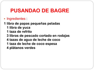 PUSANDAO DE BAGRE
 Ingredientes :
1 libra de papas pequeñas peladas
1 libra de yuca
1 taza de refrito
3 libras de pescado cortado en rodajas
4 tazas de agua de leche de coco
1 taza de leche de coco espesa
4 plátanos verdes
 