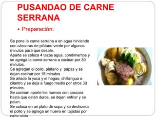 PUSANDAO DE CARNE
SERRANA
 Preparación:
Se pone la carne serrana a en agua hirviendo
con cáscaras de plátano verde por algunos
minutos para que desale.
Aparte se coloca 4 tazas agua, condimentos y
se agrega la carne serrana a cocinar por 30
minutos.
Se agregan el pollo, plátano y papas y se
dejan cocinar por 15 minutos
Se añade la yuca y el hogao, chillangua o
cilantro y se deja a fuego medio por otros 30
minutos.
Se cocinan aparte los huevos con cascara
hasta que estén duros, se dejan enfriar y se
pelan.
Se coloca en un plato de sopa y se deshuesa
el pollo y se agrega un huevo en tajadas por
 