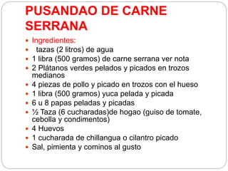PUSANDAO DE CARNE
SERRANA
 Ingredientes:
 tazas (2 litros) de agua
 1 libra (500 gramos) de carne serrana ver nota
 2 Plátanos verdes pelados y picados en trozos
medianos
 4 piezas de pollo y picado en trozos con el hueso
 1 libra (500 gramos) yuca pelada y picada
 6 u 8 papas peladas y picadas
 ½ Taza (6 cucharadas)de hogao (guiso de tomate,
cebolla y condimentos)
 4 Huevos
 1 cucharada de chillangua o cilantro picado
 Sal, pimienta y cominos al gusto
 