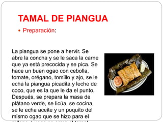 TAMAL DE PIANGUA
 Preparación:
La piangua se pone a hervir. Se
abre la concha y se le saca la carne
que ya está precocida y se pica. Se
hace un buen ogao con cebolla,
tomate, orégano, tomillo y ajo, se le
echa la piangua picadita y leche de
coco, que es la que le da el punto.
Después, se prepara la masa de
plátano verde, se licúa, se cocina,
se le echa aceite y un poquito del
mismo ogao que se hizo para el
 