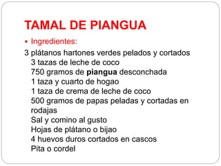 TAMAL DE PIANGUA
 Ingredientes:
3 plátanos hartones verdes pelados y cortados
3 tazas de leche de coco
750 gramos de piangua desconchada
1 taza y cuarto de hogao
1 taza de crema de leche de coco
500 gramos de papas peladas y cortadas en
rodajas
Sal y comino al gusto
Hojas de plátano o bijao
4 huevos duros cortados en cascos
Pita o cordel
 