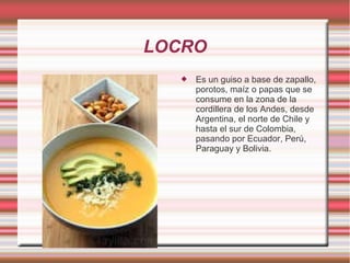 LOCRO
 Es un guiso a base de zapallo,
porotos, maíz o papas que se
consume en la zona de la
cordillera de los Andes, desde
Argentina, el norte de Chile y
hasta el sur de Colombia,
pasando por Ecuador, Perú,
Paraguay y Bolivia.
 