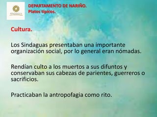 DEPARTAMENTO DE NARIÑO. 
Platos típicos. 
Cultura. 
Los Sindaguas presentaban una importante 
organización social, por lo general eran nómadas. 
Rendían culto a los muertos a sus difuntos y 
conservaban sus cabezas de parientes, guerreros o 
sacrificios. 
Practicaban la antropofagia como rito. 
11 
 