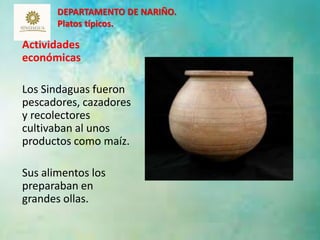 DEPARTAMENTO DE NARIÑO. 
Platos típicos. 
Actividades 
económicas 
Los Sindaguas fueron 
pescadores, cazadores 
y recolectores 
cultivaban al unos 
productos como maíz. 
Sus alimentos los 
preparaban en 
grandes ollas. 
12 
 