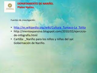 DEPARTAMENTO DE NARIÑO. 
Platos típicos. 
13 
Fuentes de investigación: 
• http://es.wikipedia.org/wiki/Cultura_Tumaco-La_Tolita 
• http://mentexpansiva.blogspot.com/2010/02/ejercicio-de- 
infografia.html 
• Cartilla: _Nariño para los niños y niñas del sur. 
Gobernación de Nariño. 
