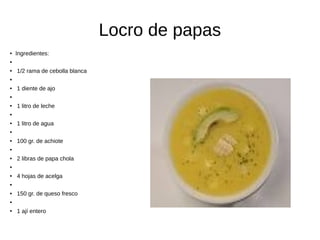 Locro de papas
● Ingredientes:
●
● 1/2 rama de cebolla blanca
●
● 1 diente de ajo
●
● 1 litro de leche
●
● 1 litro de agua
●
● 100 gr. de achiote
●
● 2 libras de papa chola
●
● 4 hojas de acelga
●
● 150 gr. de queso fresco
●
● 1 ají entero
 