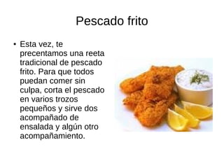 Pescado frito
● Esta vez, te
precentamos una reeta
tradicional de pescado
frito. Para que todos
puedan comer sin
culpa, corta el pescado
en varios trozos
pequeños y sirve dos
acompañado de
ensalada y algún otro
acompañamiento.
 