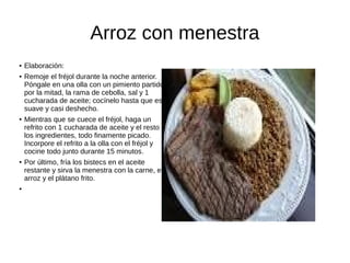 Arroz con menestra
● Elaboración:
● Remoje el fréjol durante la noche anterior.
Póngale en una olla con un pimiento partido
por la mitad, la rama de cebolla, sal y 1
cucharada de aceite; cocínelo hasta que esté
suave y casi deshecho.
● Mientras que se cuece el fréjol, haga un
refrito con 1 cucharada de aceite y el resto de
los ingredientes, todo finamente picado.
Incorpore el refrito a la olla con el fréjol y
cocine todo junto durante 15 minutos.
● Por último, fría los bistecs en el aceite
restante y sirva la menestra con la carne, el
arroz y el plátano frito.
●
 