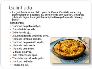 Galinhada
 La galinhada es un plato típico de Goiás. Consiste en arroz y
pollo cocido en pedazos. Se condimenta con azafr...