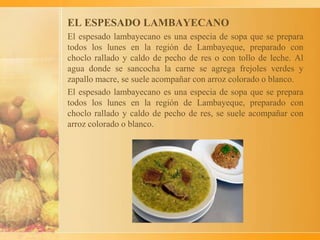 EL ESPESADO LAMBAYECANO
El espesado lambayecano es una especia de sopa que se prepara
todos los lunes en la región de Lambayeque, preparado con
choclo rallado y caldo de pecho de res o con tollo de leche. Al
agua donde se sancocha la carne se agrega frejoles verdes y
zapallo macre, se suele acompañar con arroz colorado o blanco.
El espesado lambayecano es una especia de sopa que se prepara
todos los lunes en la región de Lambayeque, preparado con
choclo rallado y caldo de pecho de res, se suele acompañar con
arroz colorado o blanco.
 