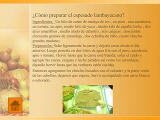 ¿Cómo preparar el espesado lambayecano?
Ingredientes: Un kilo de carne de malaya de res , un poro , una zanahoria,
un tomate, un apio, medio kilo de yuca , medio kilo de zapallo loche , dos
ajíes amarrillos , medio atado de culantro , seis caiguas , doscientos
cincuenta gramos de zarandaja , dos cebollas de rabo, cuatro choclos
grandes maduros
Preparación: Salar ligeramente la carne y dejarla orear desde el día
anterior. Luego ponerla en dos litros de agua fría con el poro, zanahoria,
apio y tomate. Hervir hasta que la carne esté blanda; colar el caldo y
agregar las yucas, caiguas y loche picados así como las zarandajas,
dejando hervir hasta que las verduras estén cocidas.
Entonces agregamos los choclos licuados con el culantro y la parte verde
de las cebollas, dejamos que espese. Servir acompañado con arroz blanco
o colorado.
 