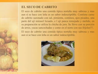 EL SECO DE CABRITO
El seco de cabrito una comida típica norteña muy sabrosa y mas
aun si se hace con leña es un sabor indescriptible. Contiene carne
de cabrito sazonado con sal, pimienta, cominos, ajos picados, una
parte del ají mirasol licuado, e l ají panca remojado y molido, en
su preparación se utiliza la chicha de jora. Se Sirve con su porción
de arroz, yucas sancochadas y como en el norte con sus frijoles!!!.
El seco de cabrito una comida típica norteña muy sabrosa y mas
aun si se hace con leña es un sabor indescriptible.
 