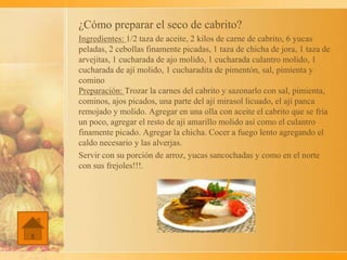 ¿Cómo preparar el seco de cabrito?
Ingredientes: 1/2 taza de aceite, 2 kilos de carne de cabrito, 6 yucas
peladas, 2 cebollas finamente picadas, 1 taza de chicha de jora, 1 taza de
arvejitas, 1 cucharada de ajo molido, 1 cucharada culantro molido, 1
cucharada de ají molido, 1 cucharadita de pimentón, sal, pimienta y
comino
Preparación: Trozar la carnes del cabrito y sazonarlo con sal, pimienta,
cominos, ajos picados, una parte del ají mirasol licuado, el ají panca
remojado y molido. Agregar en una olla con aceite el cabrito que se fría
un poco, agregar el resto de ají amarillo molido así como el culantro
finamente picado. Agregar la chicha. Cocer a fuego lento agregando el
caldo necesario y las alverjas.
Servir con su porción de arroz, yucas sancochadas y como en el norte
con sus frejoles!!!.
 