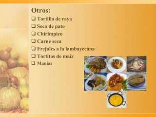 Otros:
 Tortilla de raya
 Seco de pato
 Chirimpico
 Carne seca
 Frejoles a la lambayecana
 Tortitas de maíz
 Manías
 