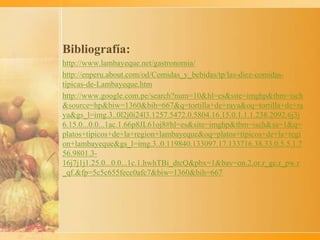 Bibliografía:
http://www.lambayeque.net/gastronomia/
http://enperu.about.com/od/Comidas_y_bebidas/tp/las-diez-comidas-
tipicas-de-Lambayeque.htm
http://www.google.com.pe/search?num=10&hl=es&site=imghp&tbm=isch
&source=hp&biw=1360&bih=667&q=tortilla+de+raya&oq=tortilla+de+ra
ya&gs_l=img.3..0l2j0i24l3.1257.5472.0.5804.16.15.0.1.1.1.238.2092.6j3j
6.15.0...0.0...1ac.1.66p8JL61oj8#hl=es&site=imghp&tbm=isch&sa=1&q=
platos+tipicos+de+la+region+lambayeque&oq=platos+tipicos+de+la+regi
on+lambayeque&gs_l=img.3..0.119840.133097.17.133716.38.33.0.5.5.1.7
56.9801.3-
16j7j1j1.25.0...0.0...1c.1.hwhTBi_dtcQ&pbx=1&bav=on.2,or.r_gc.r_pw.r
_qf.&fp=5c5c655fecc0afc7&biw=1360&bih=667
 