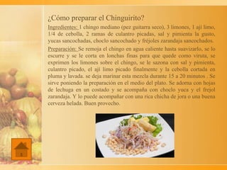 ¿Cómo preparar el Chinguirito?
Ingredientes: 1 chingo mediano (pez guitarra seco), 3 limones, 1 ají limo,
1/4 de cebolla, 2 ramas de culantro picadas, sal y pimienta la gusto,
yucas sancochadas, choclo sancochado y fréjoles zarandaja sancochados.
Preparación: Se remoja el chingo en agua caliente hasta suavizarlo, se lo
escurre y se le corta en lonchas finas para que quede como viruta, se
exprimen los limones sobre el chingo, se le sazona con sal y pimienta,
culantro picado, el ají limo picado finalmente y la cebolla cortada en
pluma y lavada. se deja marinar esta mezcla durante 15 a 20 minutos . Se
sirve poniendo la preparación en el medio del plato. Se adorna con hojas
de lechuga en un costado y se acompaña con choclo yuca y el frejol
zarandaja. Y lo puede acompañar con una rica chicha de jora o una buena
cerveza helada. Buen provecho.
 