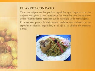 EL ARROZ CON PATO
Tiene su origen en las paellas españolas que llegaron con las
mujeres europeas y que mestizaron las comidas con los recursos
de las jóvenes tierras peruanas con la nostalgia de la patria lejana.
El arroz con pato a la chiclayana combina este animal con las
especias y hierbas españolas, y el ají y la chicha de nuestras
tierras.
 