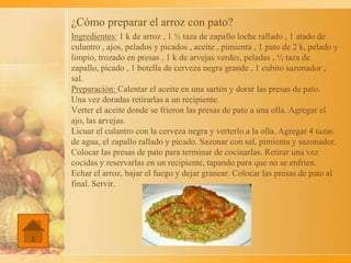 ¿Cómo preparar el arroz con pato?
Ingredientes: 1 k de arroz , 1 ½ taza de zapallo loche rallado , 1 atado de
culantro , ajos, pelados y picados , aceite , pimienta , 1 pato de 2 k, pelado y
limpio, trozado en presas , 1 k de arvejas verdes, peladas , ½ taza de
zapallo, picado , 1 botella de cerveza negra grande , 1 cubito sazonador ,
sal.
Preparación: Calentar el aceite en una sartén y dorar las presas de pato.
Una vez doradas retirarlas a un recipiente.
Verter el aceite donde se frieron las presas de pato a una olla. Agregar el
ajo, las arvejas.
Licuar el culantro con la cerveza negra y verterlo a la olla. Agregar 4 tazas
de agua, el zapallo rallado y picado. Sazonar con sal, pimienta y sazonador.
Colocar las presas de pato para terminar de cocinarlas. Retirar una vez
cocidas y reservarlas en un recipiente, tapando para que no se enfríen.
Echar el arroz, bajar el fuego y dejar granear. Colocar las presas de pato al
final. Servir.
 