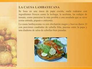 LA CAUSA LAMBAYECANA
Se basa en una masa de papa cocida, suele rodearse con
ingredientes frescos como la lechuga, la aceituna, las rodajas de
tomate, como parecerse lo más posible a una ensalada que se sirve
como entrada, piqueo o entremés.
La causa lambayecana va con chicharrón magro y huevos duros. O
con porciones cuadradas de caballa frita, puestas entre la papa y
una diadema de salsa de cebollas bien pasadas.
 
