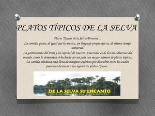 PLATOS TÍPICOS DE LA SELVA
Platos Típicos de la Selva Peruana ...
La comida, posee, al igual que la música, un lenguaje propio que es, al mismo tiempo
universal.
La gastronomía del Perú y en especial de nuestra Amazonia es de las más diversas del
mundo, como lo demuestra el hecho de ser un país con mayor número de platos típicos.
La comida selvática está llena de manjares exóticos por descubrir entre los cuales
queremos destacar a los siguientes platos típicos :
 