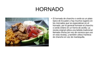 HORNADO
●
El hornado de chancho o cerdo es un plato
típico de Ecuador y hay muchos lugares en
los mercados que se especializan en el
hornado, por lo general hornean el chancho
o cerdo entero en un horno de arcilla. La
receta original utiliza una bebida tradicional
llamada chicha (en vez de cerveza que uso
en esta receta), y también utiliza manteca
de chancho en vez de mantequilla.
 