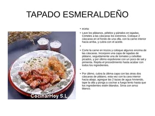 TAPADO ESMERALDEÑO
● eceta:
● Lave los plátanos, pélelos y pártalos en tajadas.
Córteles a las cáscaras los extremos. Coloque 2
cáscaras en el fondo de una olla, con la carne interior
hacia arriba, y cubra con el aceite.
●
● Corte la carne en trozos y coloque algunos encima de
las cáscaras. Incorpore una capa de tajadas de
plátano, seguidamente una de tomates y cebollas
picados, y por último espolvoree con un poco de sal y
pimienta. Repita el procedimiento hasta acabar con
todos los ingredientes.
●
● Por último, cubra la última capa con las otras dos
cáscaras de plátano, esta vez con la cara interior
hacia abajo, agregue las 2 tazas de agua hirviendo,
tape la olla y ponga a cocinar a fuego lento hasta que
los ingredientes estén blandos. Sirva con arroz
blanco.
 