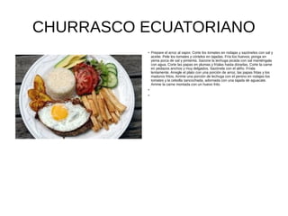 CHURRASCO ECUATORIANO
●
Prepare el arroz al vapor. Corte los tomates en rodajas y sazónelos con sal y
aceite. Pele los tomates y córtelos en tajadas. Fría los huevos; ponga en
yema pizca de sal y pimienta. Sazone la lechuga picada con sal manténgala
con agua. Corte las papas en plumas y fríalas hasta dorarlas. Corte la carne
en pedazos anchos y muy delgados. Sazónela con el aliño. Fríala
lentamente. Arregle el plato con una porción de arroz, las papas fritas y los
maduros fritos. Arrime una porción de lechuga con el penino en rodajas los
tomates y la cebolla sancochada, adornada con una tajada de aguacate.
Arrime la carne montada con un huevo frito.
●
●
 