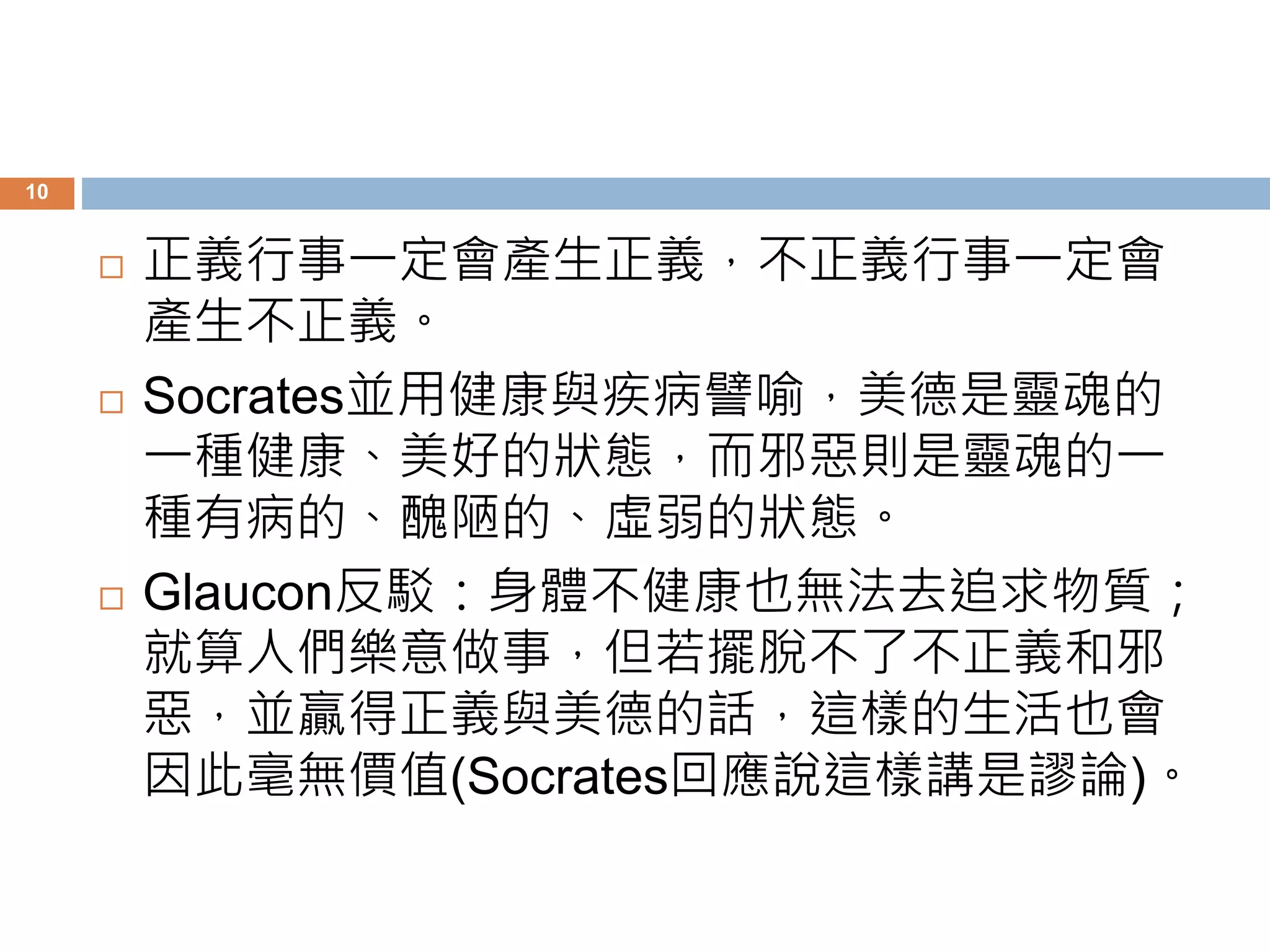 10 
 正義行事一定會產生正義，不正義行事一定會 
產生不正義。 
 Socrates並用健康與疾病譬喻，美德是靈魂的 
一種健康、美好的狀態，而邪惡則是靈魂的一 
種有病的、醜陋的、虛弱的狀態。 
 Glaucon反駁：身體不健康也無法去追求物質； 
就算人們樂意做事，但若擺脫不了不正義和邪 
惡，並贏得正義與美德的話，這樣的生活也會 
因此毫無價值(Socrates回應說這樣講是謬論)。 
 