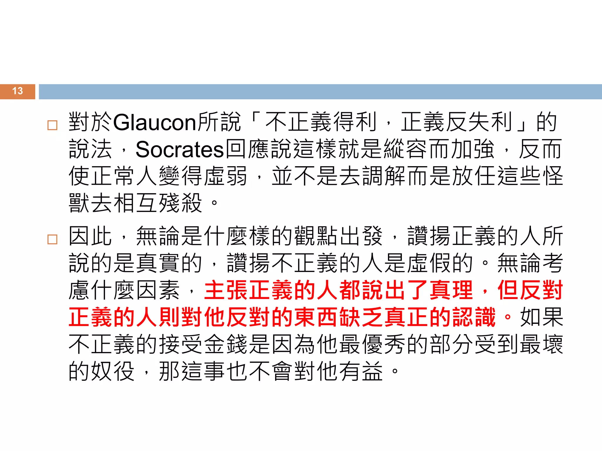 13 
 對於Glaucon所說「不正義得利，正義反失利」的 
說法，Socrates回應說這樣就是縱容而加強，反而 
使正常人變得虛弱，並不是去調解而是放任這些怪 
獸去相互殘殺。 
 因此，無論是什麼樣的觀點出發，讚揚正義的人所 
說的是真實的，讚揚不正義的人是虛假的。無論考 
慮什麼因素，主張正義的人都說出了真理，但反對 
正義的人則對他反對的東西缺乏真正的認識。如果 
不正義的接受金錢是因為他最優秀的部分受到最壞 
的奴役，那這事也不會對他有益。 
 