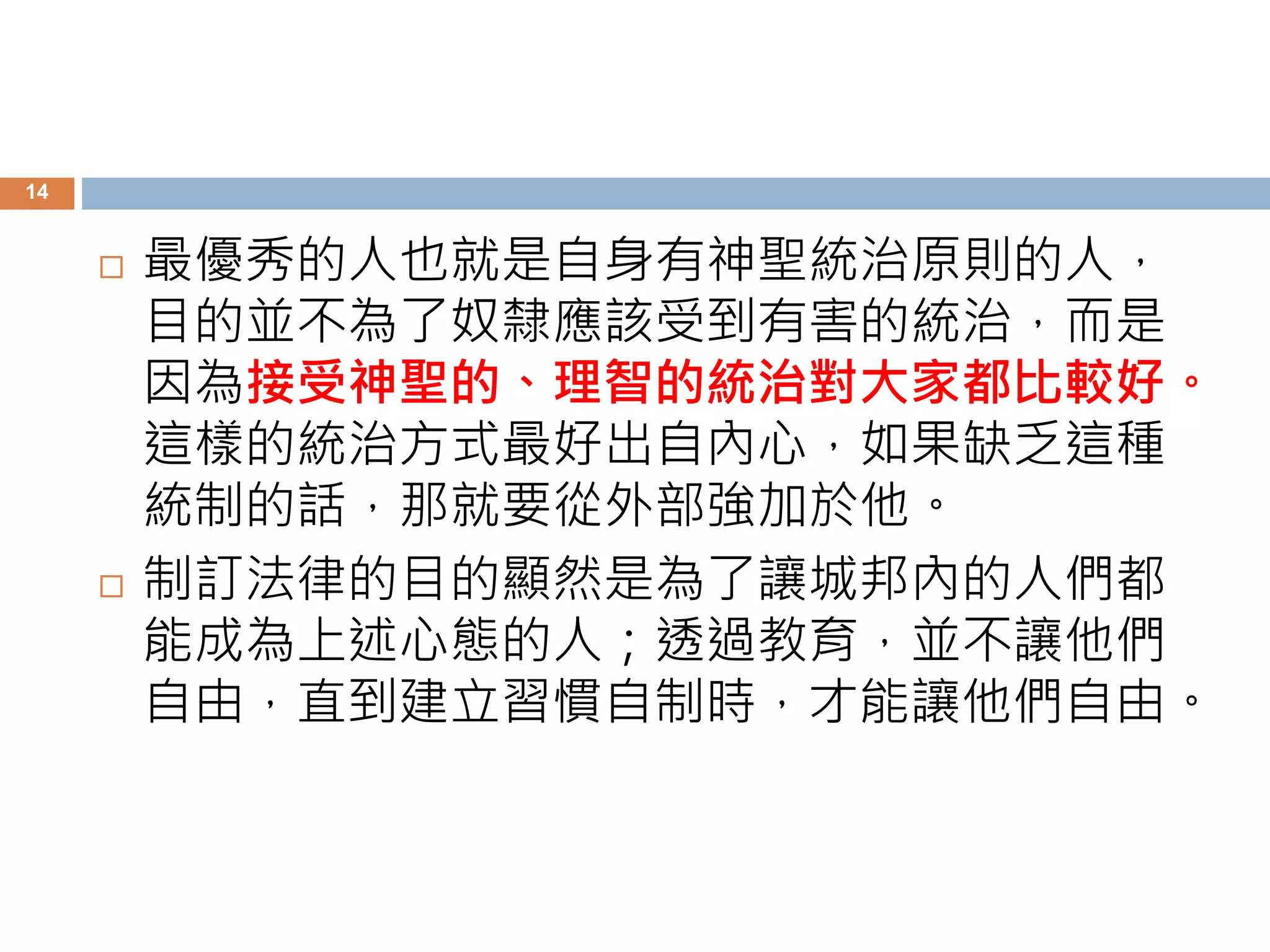 14 
 最優秀的人也就是自身有神聖統治原則的人， 
目的並不為了奴隸應該受到有害的統治，而是 
因為接受神聖的、理智的統治對大家都比較好。 
這樣的統治方式最好出自內心，如果缺乏這種 
統制的話，那就要從外部強加於他。 
 制訂法律的目的顯然是為了讓城邦內的人們都 
能成為上述心態的人；透過教育，並不讓他們 
自由，直到建立習慣自制時，才能讓他們自由。 
 