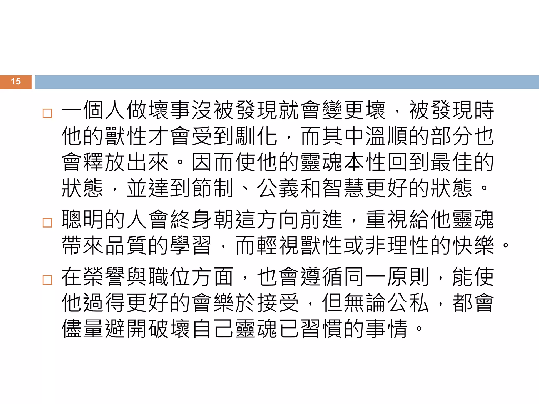 15 
 一個人做壞事沒被發現就會變更壞，被發現時 
他的獸性才會受到馴化，而其中溫順的部分也 
會釋放出來。因而使他的靈魂本性回到最佳的 
狀態，並達到節制、公義和智慧更好的狀態。 
 聰明的人會終身朝這方向前進，重視給他靈魂 
帶來品質的學習，而輕視獸性或非理性的快樂。 
 在榮譽與職位方面，也會遵循同一原則，能使 
他過得更好的會樂於接受，但無論公私，都會 
儘量避開破壞自己靈魂已習慣的事情。 
 