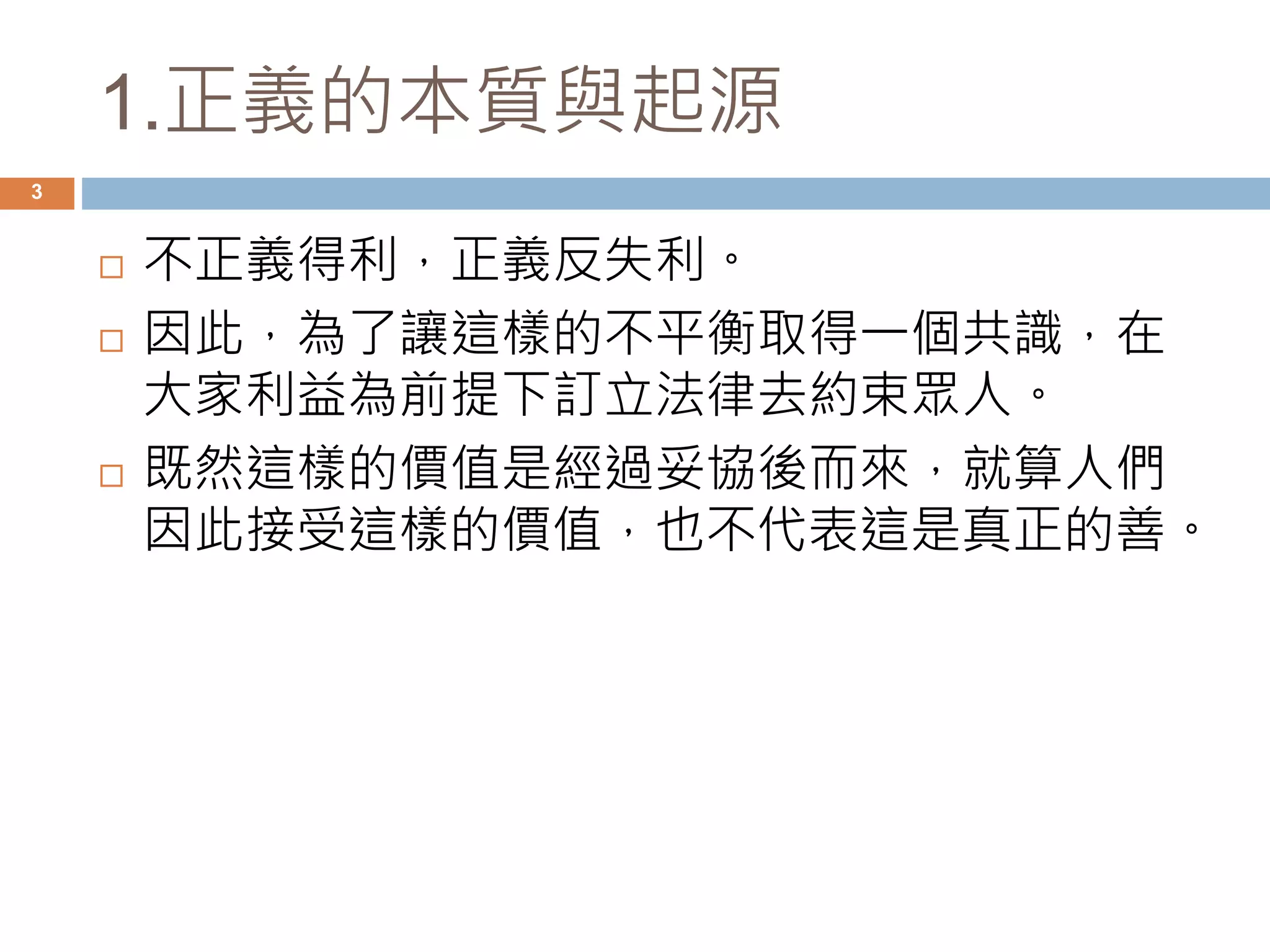 1.正義的本質與起源 
3 
 不正義得利，正義反失利。 
 因此，為了讓這樣的不平衡取得一個共識，在 
大家利益為前提下訂立法律去約束眾人。 
 既然這樣的價值是經過妥協後而來，就算人們 
因此接受這樣的價值，也不代表這是真正的善。 
 