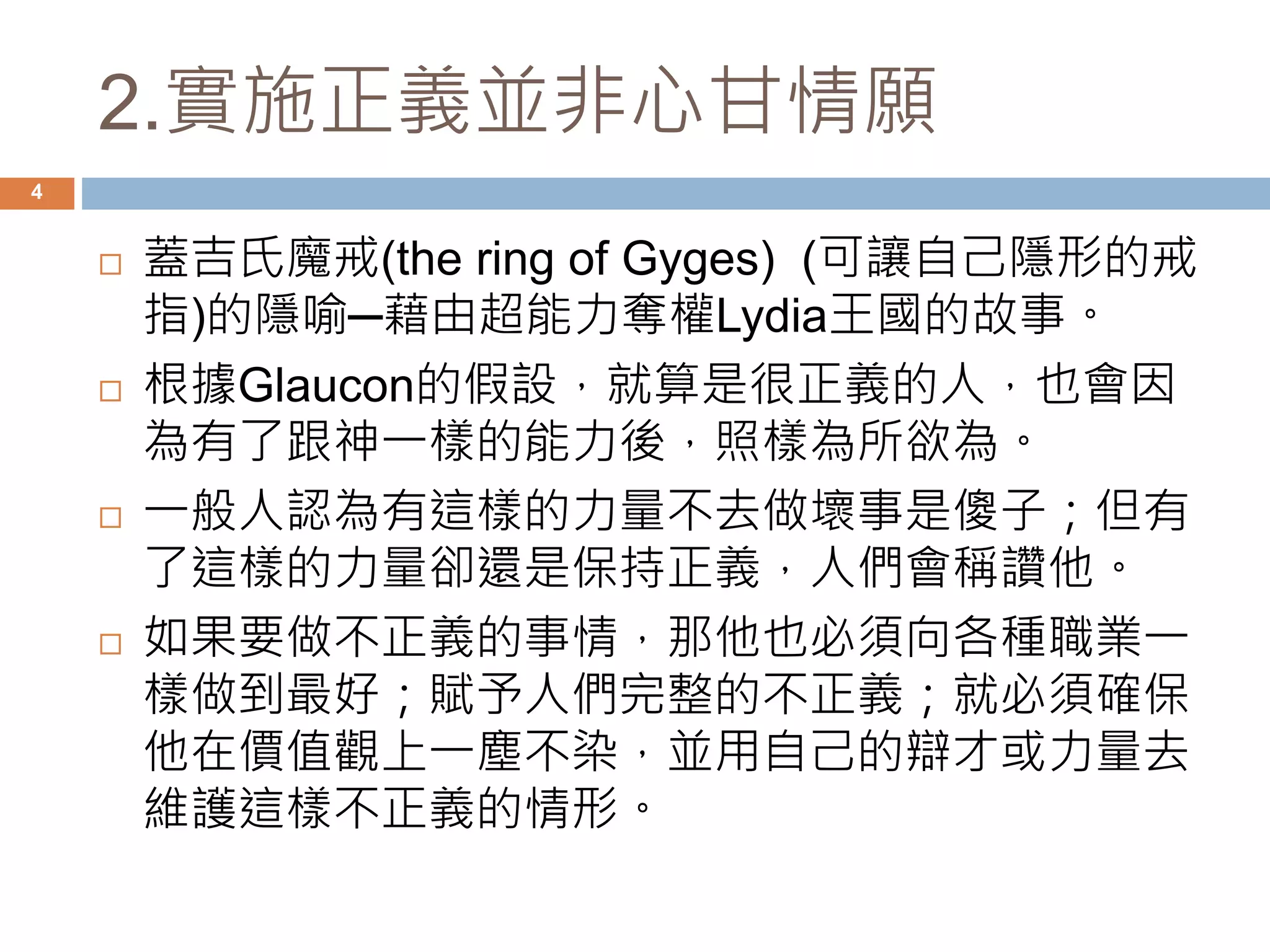 2.實施正義並非心甘情願 
4 
 蓋吉氏魔戒(the ring of Gyges) (可讓自己隱形的戒 
指)的隱喻─藉由超能力奪權Lydia王國的故事。 
 根據Glaucon的假設，就算是很正義的人，也會因 
為有了跟神一樣的能力後，照樣為所欲為。 
 一般人認為有這樣的力量不去做壞事是傻子；但有 
了這樣的力量卻還是保持正義，人們會稱讚他。 
 如果要做不正義的事情，那他也必須向各種職業一 
樣做到最好；賦予人們完整的不正義；就必須確保 
他在價值觀上一塵不染，並用自己的辯才或力量去 
維護這樣不正義的情形。 
 