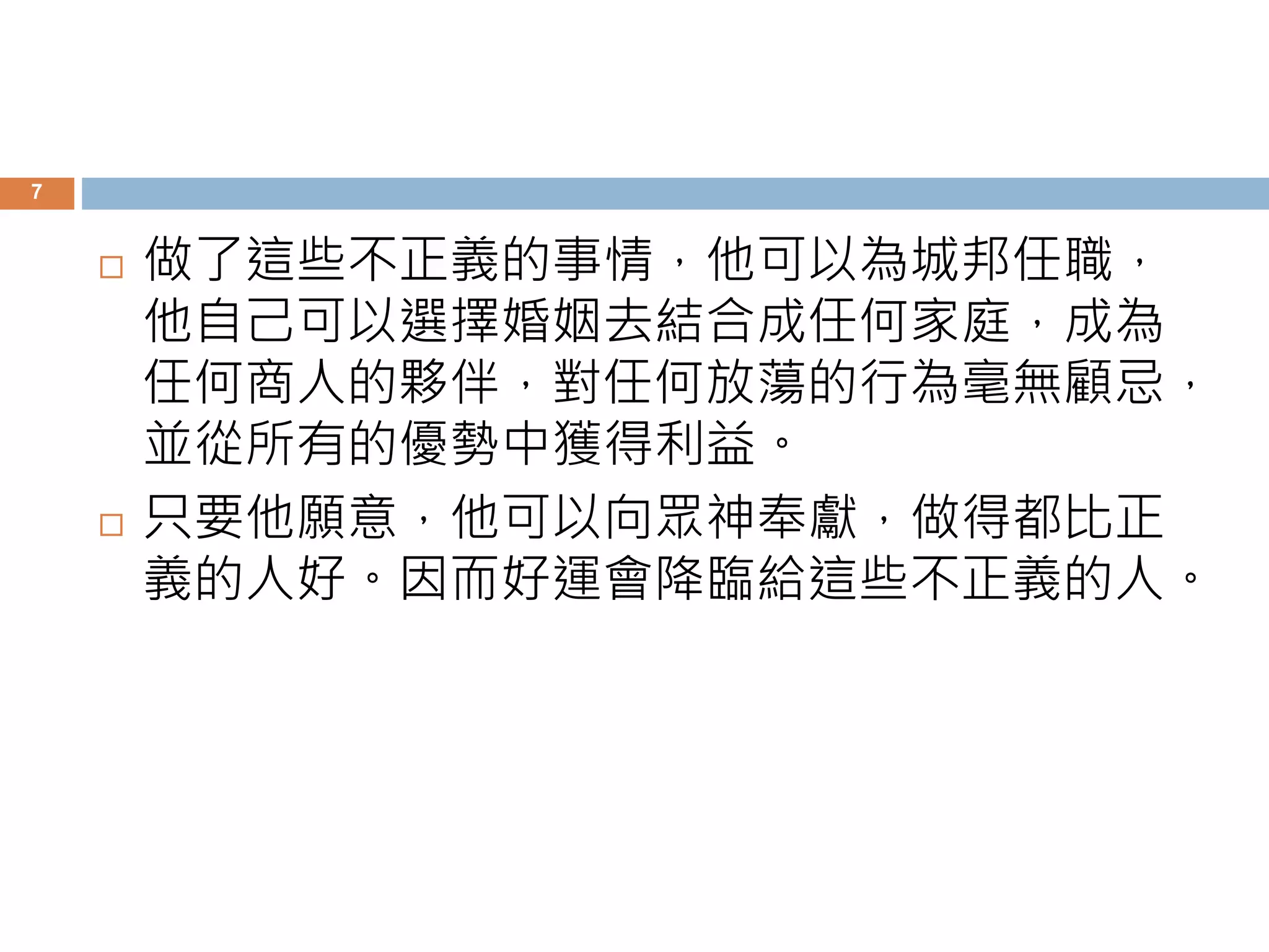 7 
 做了這些不正義的事情，他可以為城邦任職， 
他自己可以選擇婚姻去結合成任何家庭，成為 
任何商人的夥伴，對任何放蕩的行為毫無顧忌， 
並從所有的優勢中獲得利益。 
 只要他願意，他可以向眾神奉獻，做得都比正 
義的人好。因而好運會降臨給這些不正義的人。 
 