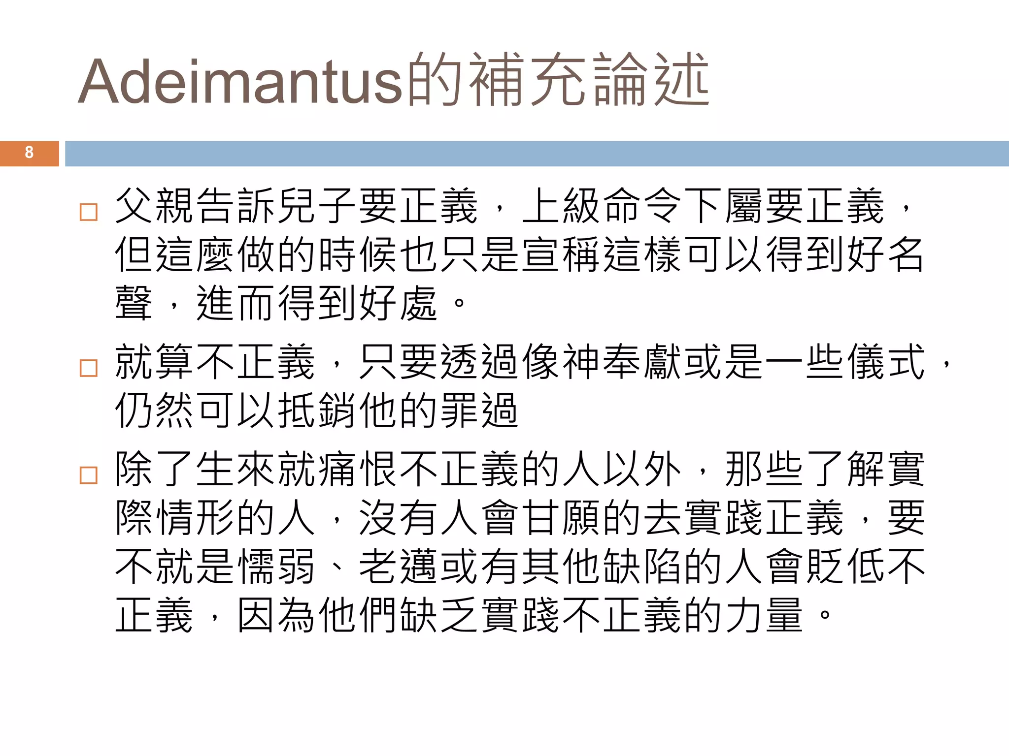 Adeimantus的補充論述 
8 
 父親告訴兒子要正義，上級命令下屬要正義， 
但這麼做的時候也只是宣稱這樣可以得到好名 
聲，進而得到好處。 
 就算不正義，只要透過像神奉獻或是一些儀式， 
仍然可以抵銷他的罪過 
 除了生來就痛恨不正義的人以外，那些了解實 
際情形的人，沒有人會甘願的去實踐正義，要 
不就是懦弱、老邁或有其他缺陷的人會貶低不 
正義，因為他們缺乏實踐不正義的力量。 
 