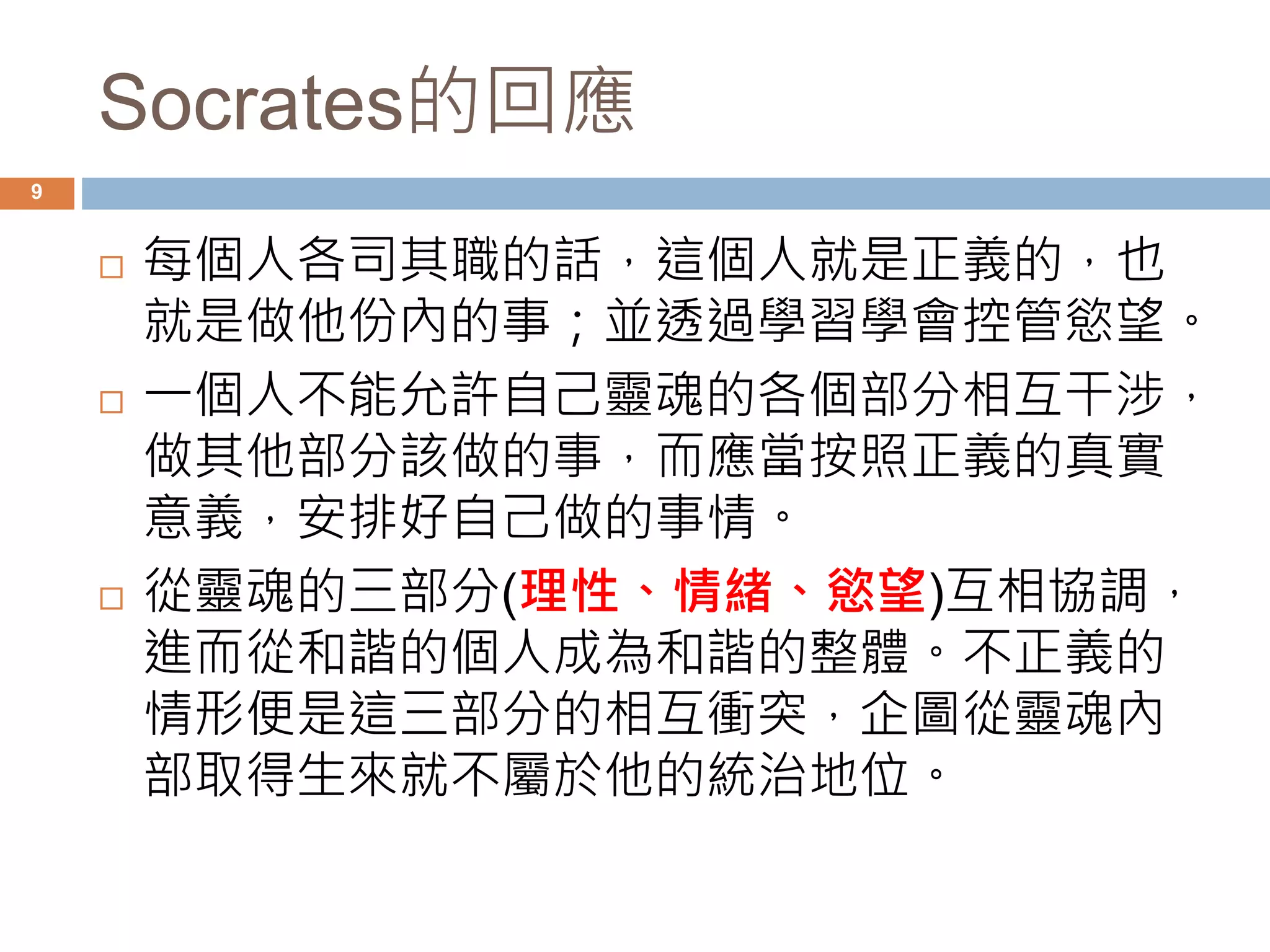 Socrates的回應 
9 
 每個人各司其職的話，這個人就是正義的，也 
就是做他份內的事；並透過學習學會控管慾望。 
 一個人不能允許自己靈魂的各個部分相互干涉， 
做其他部分該做的事，而應當按照正義的真實 
意義，安排好自己做的事情。 
 從靈魂的三部分(理性、情緒、慾望)互相協調， 
進而從和諧的個人成為和諧的整體。不正義的 
情形便是這三部分的相互衝突，企圖從靈魂內 
部取得生來就不屬於他的統治地位。 
 